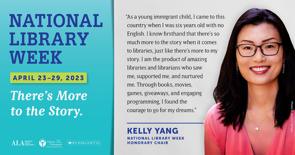 Graphic with photo of a woman and text reading National Library Week April twenty three through twenty nine, twenty twenty three. There's more to the story. Logos for ALA, the Library of Congress and Scholastic. Text reading As a young immigrant child, I came to this country when I was six years old with no English. I know firsthand that there's so much more to the story when it comes to libraries, just like there's more to my story. I am the product of amazing libraries and librarians who saw me, supported me, and nurtured me. Through books, movies, games, giveaways and engaging programming I found the courage to go for my dreams. Kelly Yang, National Library Week, Honorary Chair.