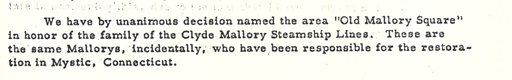 We have by unanimous decision named the area Old Mallory Square in honor of the family of the Clyde Mallory Steamship Lines. These are the same Mallorys, incidentally, who have been responsible for the restoration in Mystic, Connecticut.