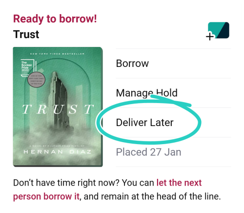 Ready to Borrow. Turst. Borrow, Manage Hold, Deliver Later (circled) Placed 27 Jan. Don't have time right now? Yu can let the next person borrow it and remain in the head of the line. Image of the book cover for Trust by Hernan Diaz.