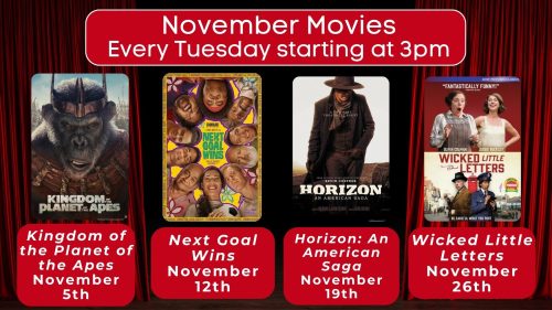 November movies. Every Tuesday started at 3 p.m. Kingdom of the Planet of the Apes, November 5. Next Goal Wins, November 12th. Horizon: An American Saga, November 19th. Wicket Little Letters, November 26th.  