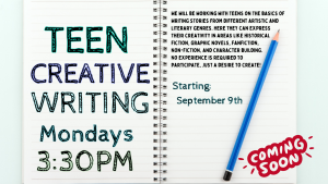 Teen Creative Writing, Mondays 3:30 p.m. We will be working with teens on the basics of writing stories from different artistic and literary genres. Here they can express their creativity in areas like historical fiction, graphic novels, fanfiction, non-fiction, and character building. No experience is required to participate, just a desire to create!  Image of a notebook with writing on both sides and a pencil. Starting September 9th. Coming Soon!